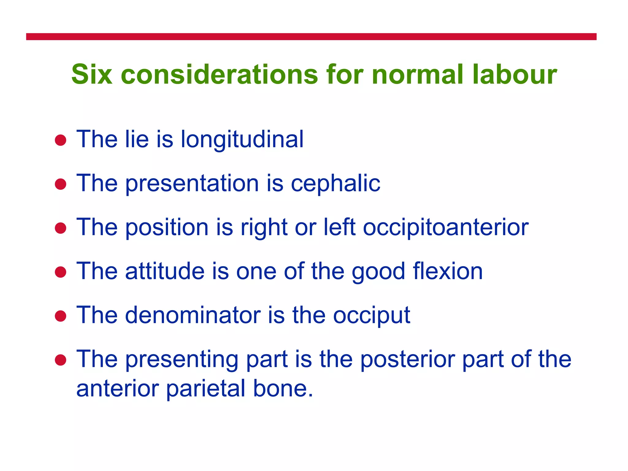 Six considerations for normal labour
 The lie is longitudinal
 The presentation is cephalic
 The position is right or left occipitoanterior
 The attitude is one of the good flexion
 The denominator is the occiput
 The presenting part is the posterior part of the
anterior parietal bone.
 