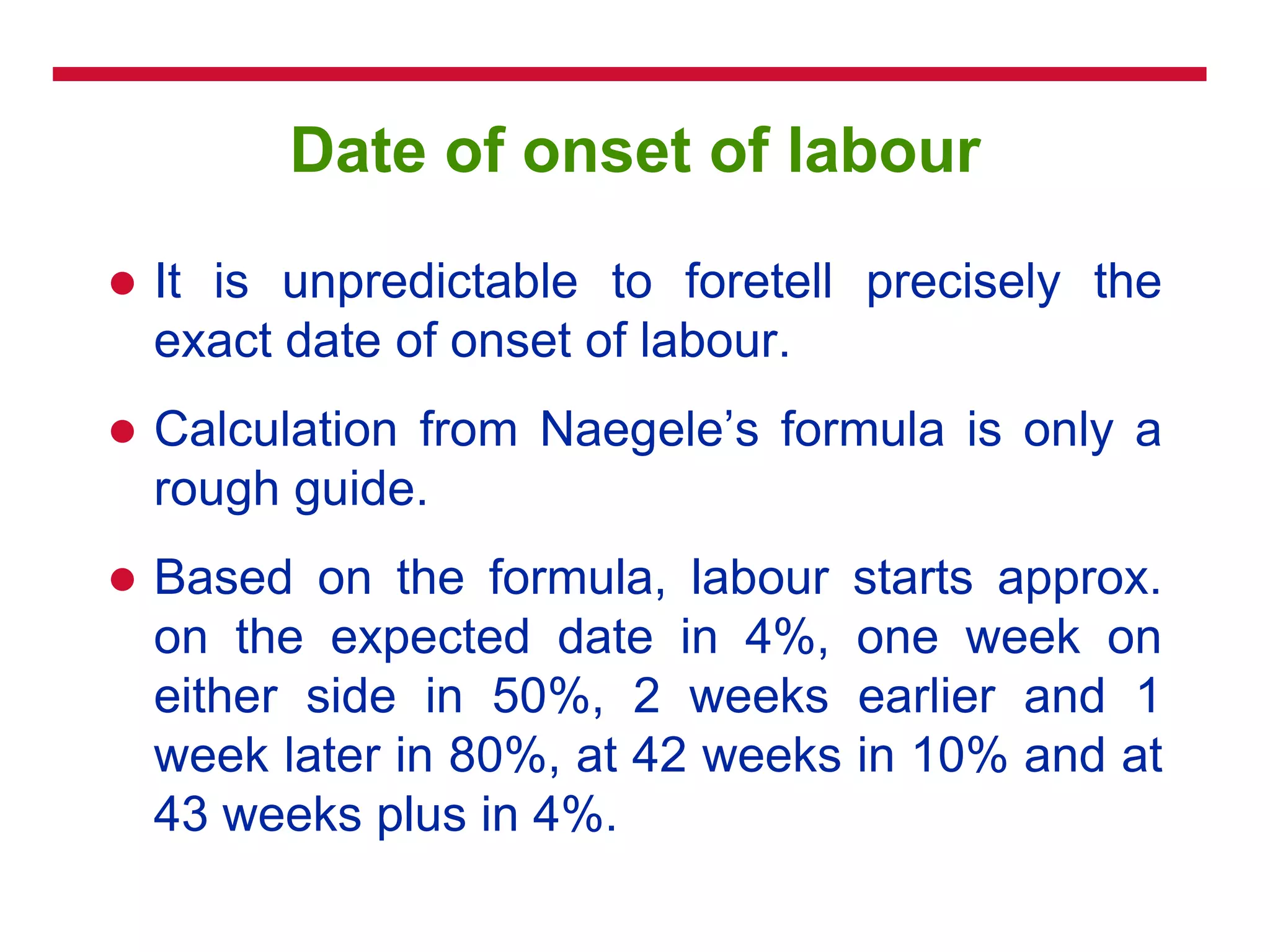 Date of onset of labour
 It is unpredictable to foretell precisely the
exact date of onset of labour.
 Calculation from Naegele‘s formula is only a
rough guide.
 Based on the formula, labour starts approx.
on the expected date in 4%, one week on
either side in 50%, 2 weeks earlier and 1
week later in 80%, at 42 weeks in 10% and at
43 weeks plus in 4%.
 