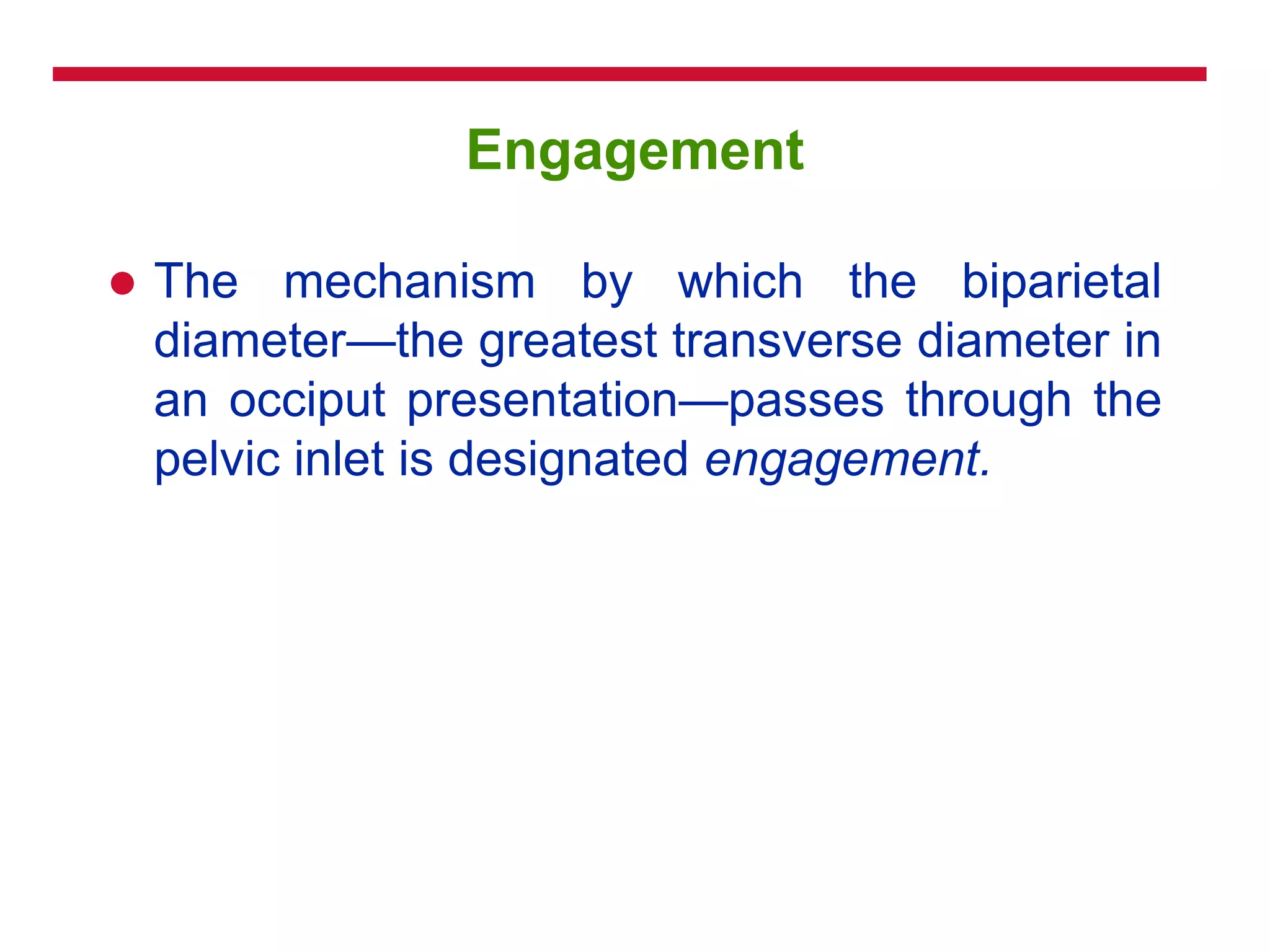 Engagement
 The mechanism by which the biparietal
diameter—the greatest transverse diameter in
an occiput presentation—passes through the
pelvic inlet is designated engagement.
 