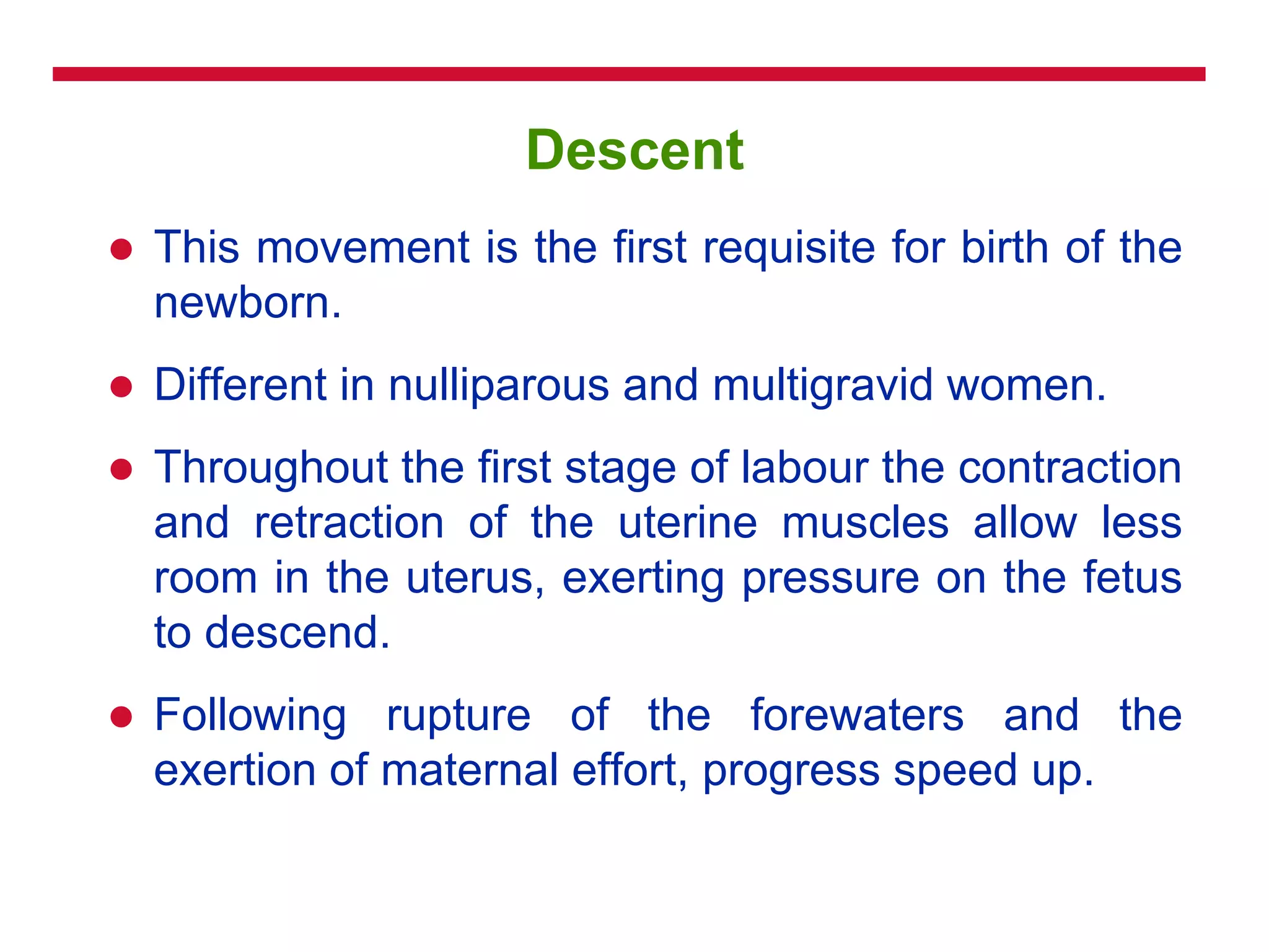 Descent
 This movement is the first requisite for birth of the
newborn.
 Different in nulliparous and multigravid women.
 Throughout the first stage of labour the contraction
and retraction of the uterine muscles allow less
room in the uterus, exerting pressure on the fetus
to descend.
 Following rupture of the forewaters and the
exertion of maternal effort, progress speed up.
 