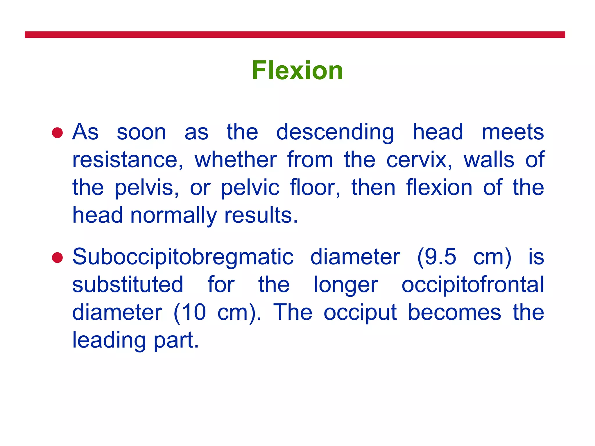 Flexion
 As soon as the descending head meets
resistance, whether from the cervix, walls of
the pelvis, or pelvic floor, then flexion of the
head normally results.
 Suboccipitobregmatic diameter (9.5 cm) is
substituted for the longer occipitofrontal
diameter (10 cm). The occiput becomes the
leading part.
 