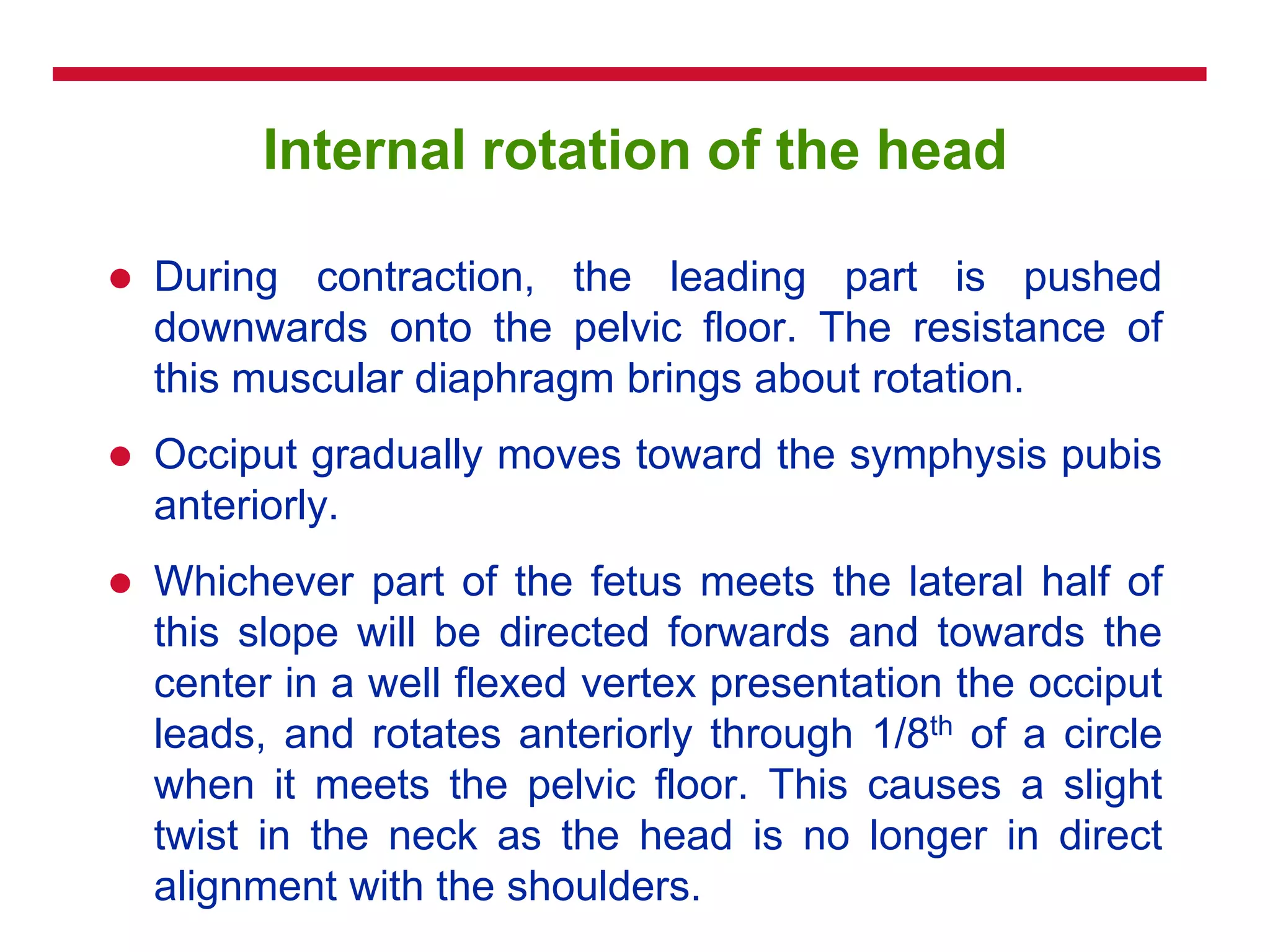 Internal rotation of the head
 During contraction, the leading part is pushed
downwards onto the pelvic floor. The resistance of
this muscular diaphragm brings about rotation.
 Occiput gradually moves toward the symphysis pubis
anteriorly.
 Whichever part of the fetus meets the lateral half of
this slope will be directed forwards and towards the
center in a well flexed vertex presentation the occiput
leads, and rotates anteriorly through 1/8th of a circle
when it meets the pelvic floor. This causes a slight
twist in the neck as the head is no longer in direct
alignment with the shoulders.
 