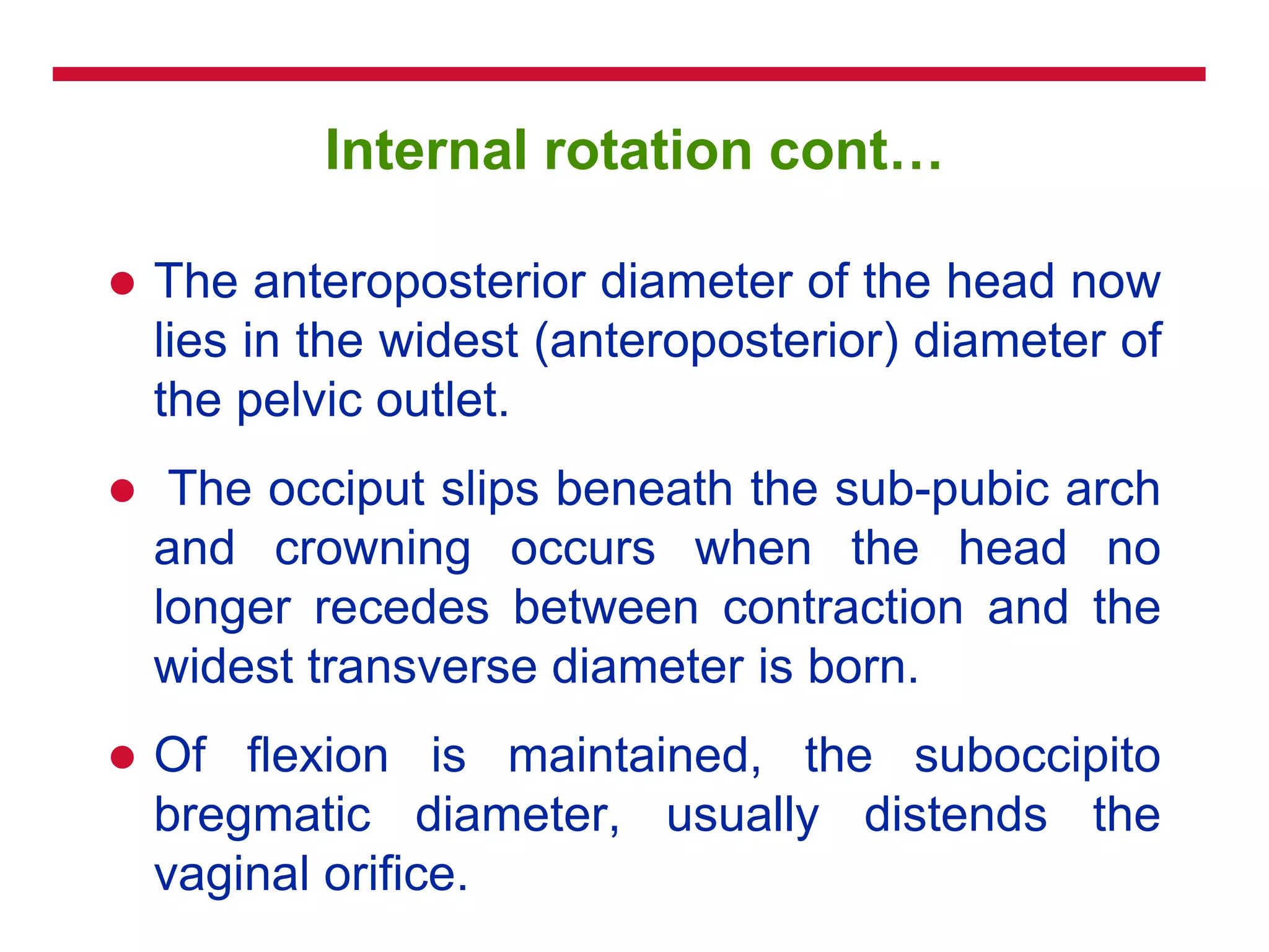 Internal rotation cont…
 The anteroposterior diameter of the head now
lies in the widest (anteroposterior) diameter of
the pelvic outlet.
 The occiput slips beneath the sub-pubic arch
and crowning occurs when the head no
longer recedes between contraction and the
widest transverse diameter is born.
 Of flexion is maintained, the suboccipito
bregmatic diameter, usually distends the
vaginal orifice.
 