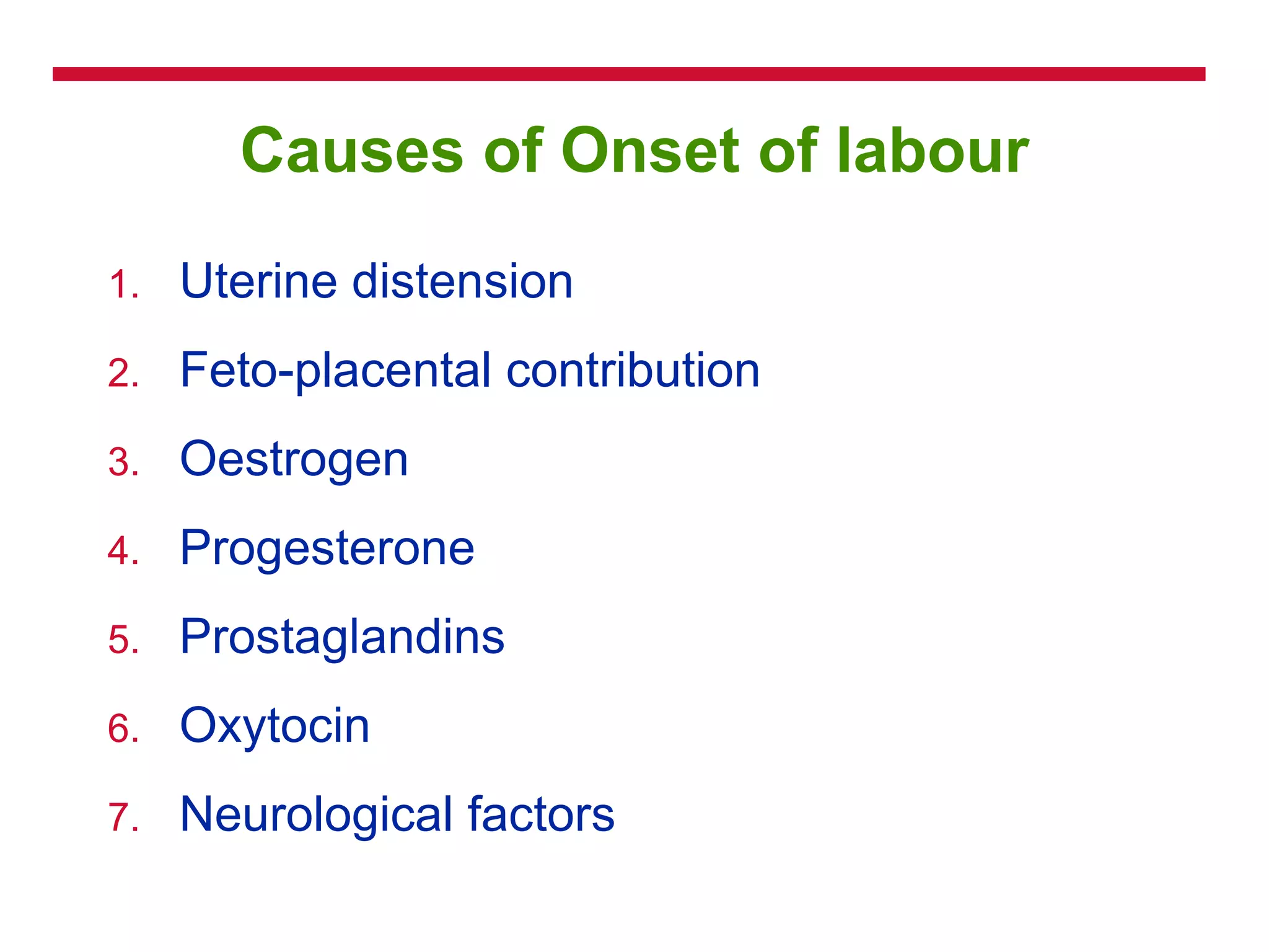 Causes of Onset of labour
1. Uterine distension
2. Feto-placental contribution
3. Oestrogen
4. Progesterone
5. Prostaglandins
6. Oxytocin
7. Neurological factors
 