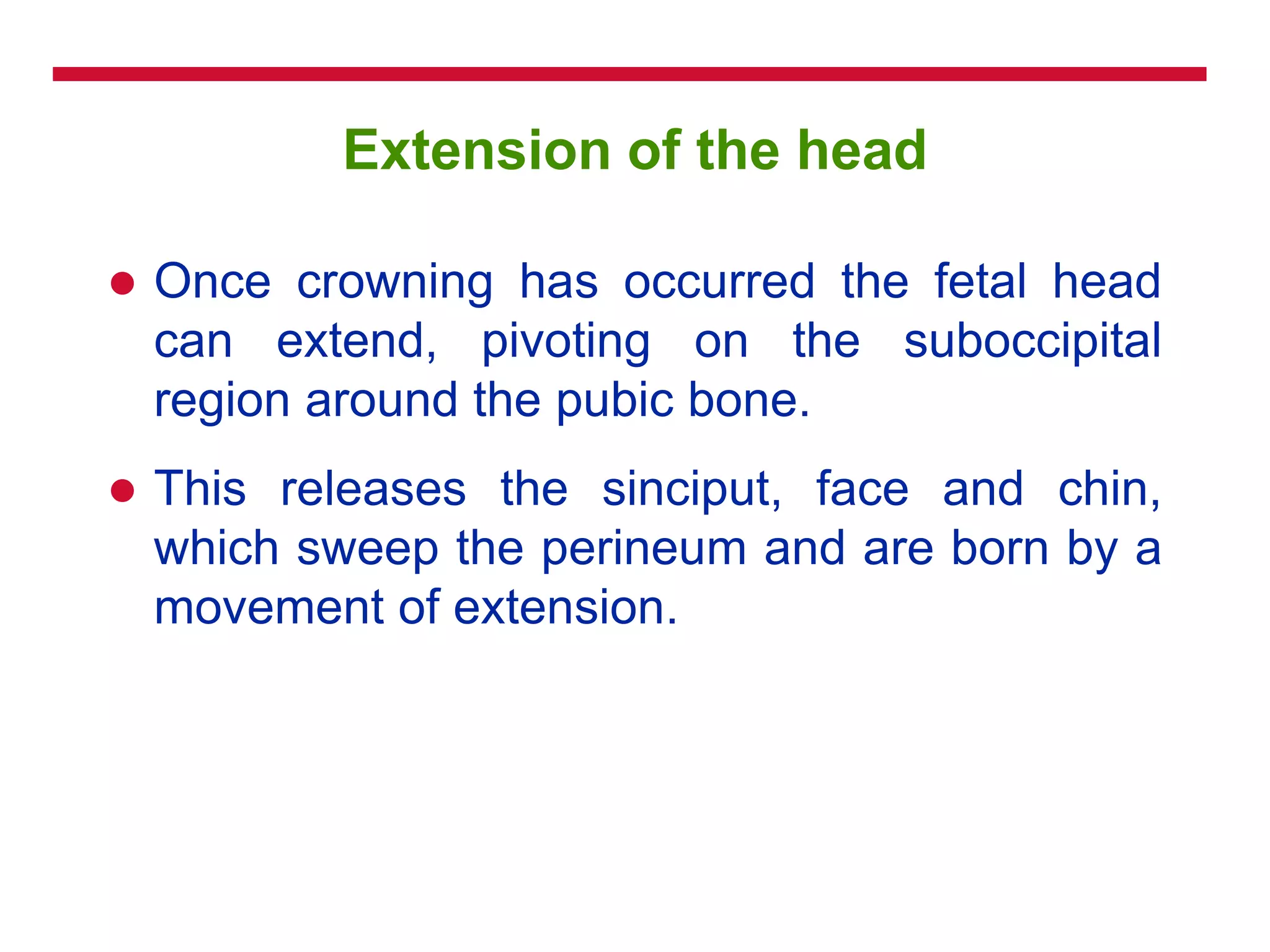 Extension of the head
 Once crowning has occurred the fetal head
can extend, pivoting on the suboccipital
region around the pubic bone.
 This releases the sinciput, face and chin,
which sweep the perineum and are born by a
movement of extension.
 