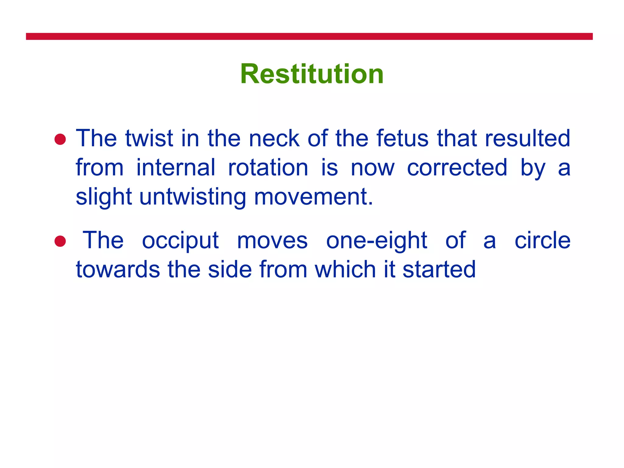 Restitution
 The twist in the neck of the fetus that resulted
from internal rotation is now corrected by a
slight untwisting movement.
 The occiput moves one-eight of a circle
towards the side from which it started
 