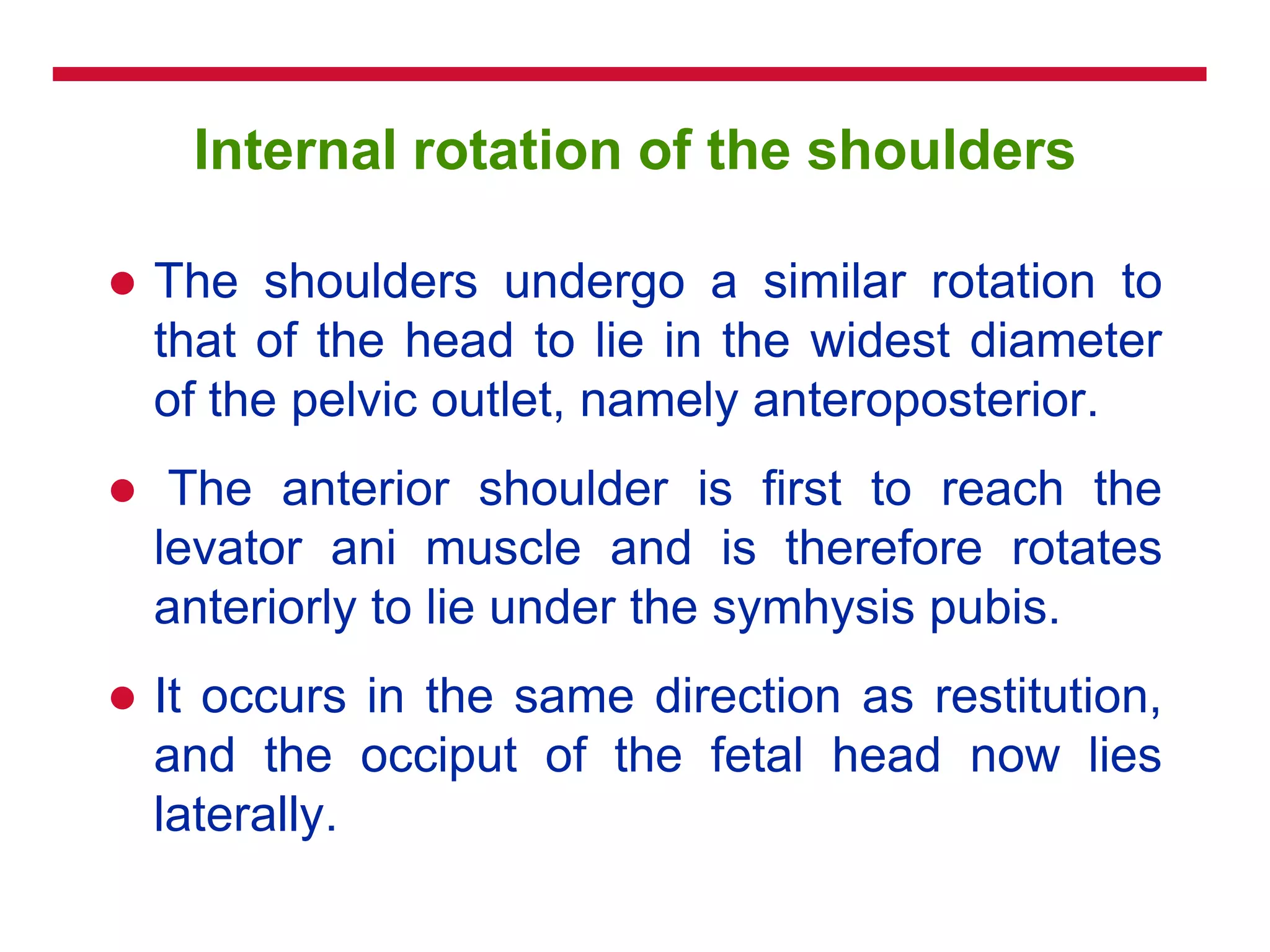 Internal rotation of the shoulders
 The shoulders undergo a similar rotation to
that of the head to lie in the widest diameter
of the pelvic outlet, namely anteroposterior.
 The anterior shoulder is first to reach the
levator ani muscle and is therefore rotates
anteriorly to lie under the symhysis pubis.
 It occurs in the same direction as restitution,
and the occiput of the fetal head now lies
laterally.
 