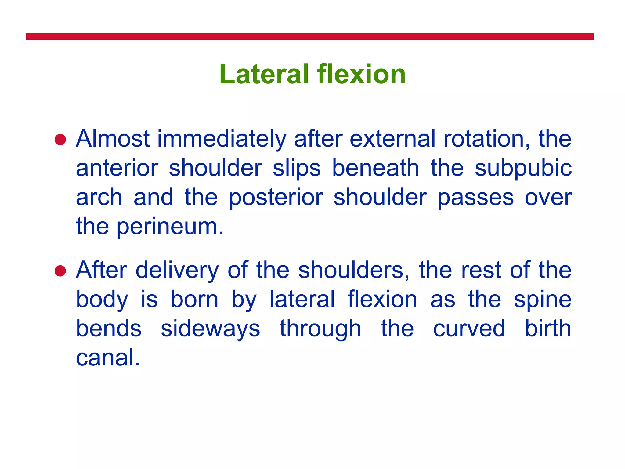 Lateral flexion
 Almost immediately after external rotation, the
anterior shoulder slips beneath the subpubic
arch and the posterior shoulder passes over
the perineum.
 After delivery of the shoulders, the rest of the
body is born by lateral flexion as the spine
bends sideways through the curved birth
canal.
 