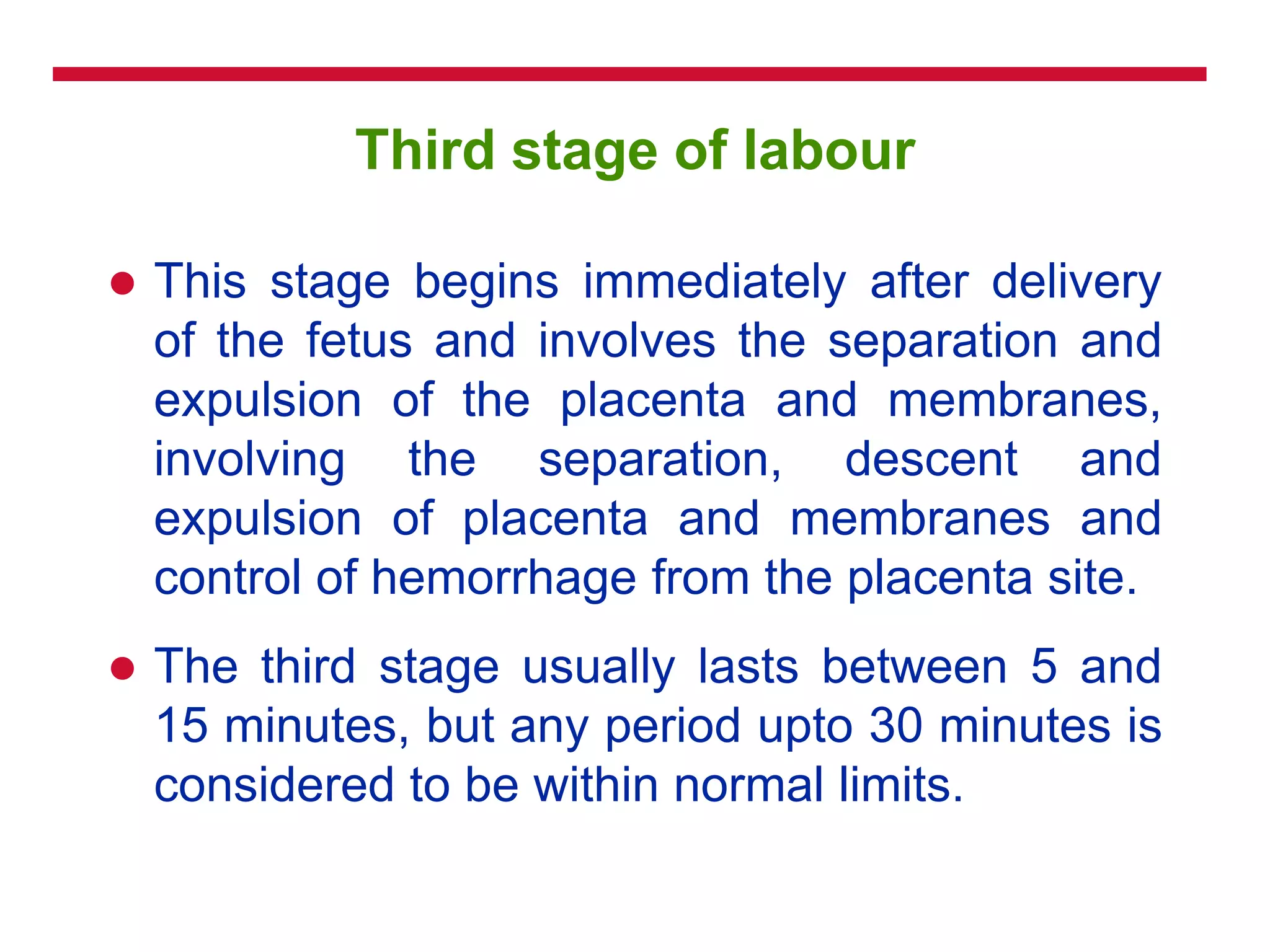 Third stage of labour
 This stage begins immediately after delivery
of the fetus and involves the separation and
expulsion of the placenta and membranes,
involving the separation, descent and
expulsion of placenta and membranes and
control of hemorrhage from the placenta site.
 The third stage usually lasts between 5 and
15 minutes, but any period upto 30 minutes is
considered to be within normal limits.
 