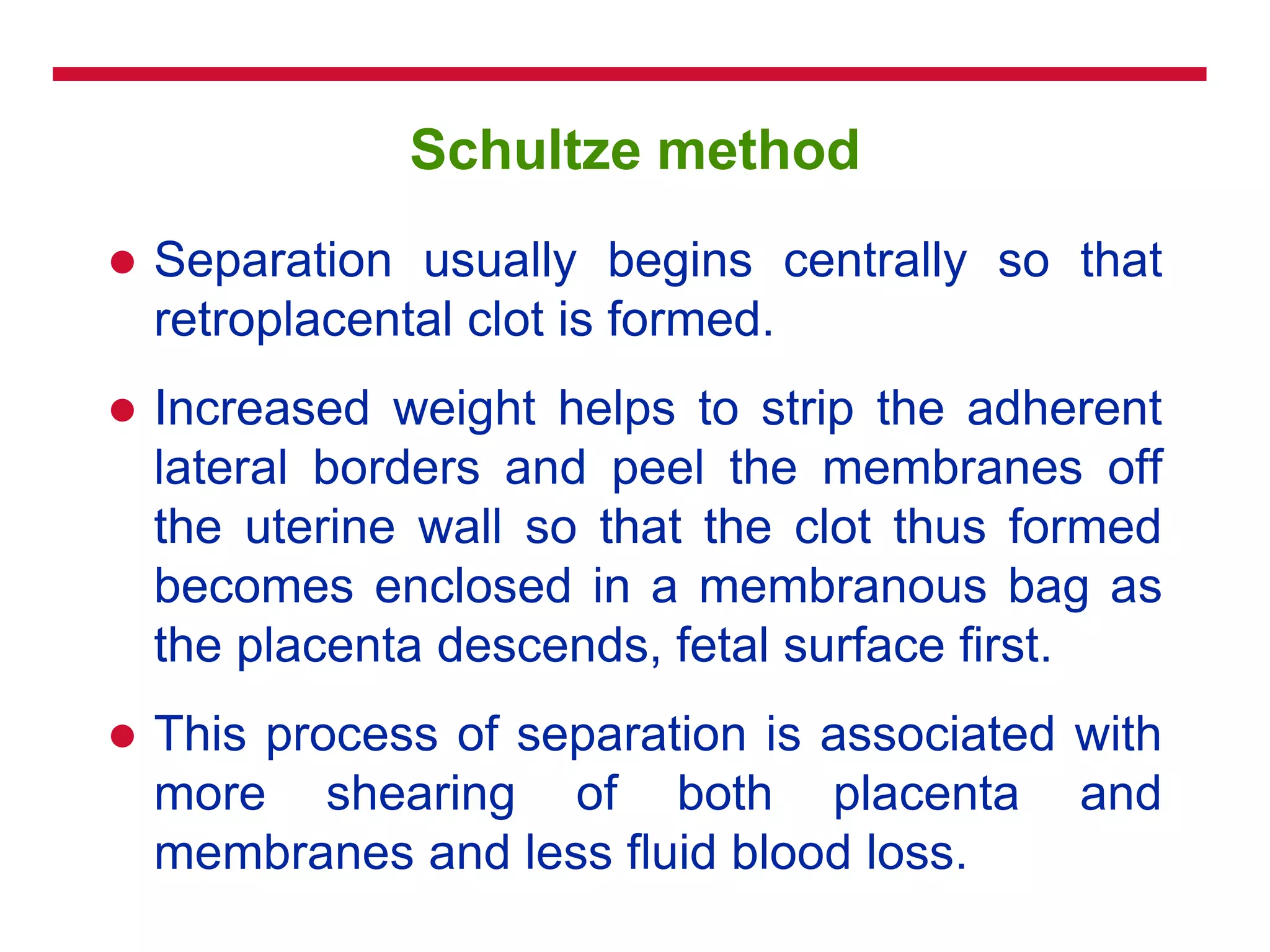 Schultze method
 Separation usually begins centrally so that
retroplacental clot is formed.
 Increased weight helps to strip the adherent
lateral borders and peel the membranes off
the uterine wall so that the clot thus formed
becomes enclosed in a membranous bag as
the placenta descends, fetal surface first.
 This process of separation is associated with
more shearing of both placenta and
membranes and less fluid blood loss.
 