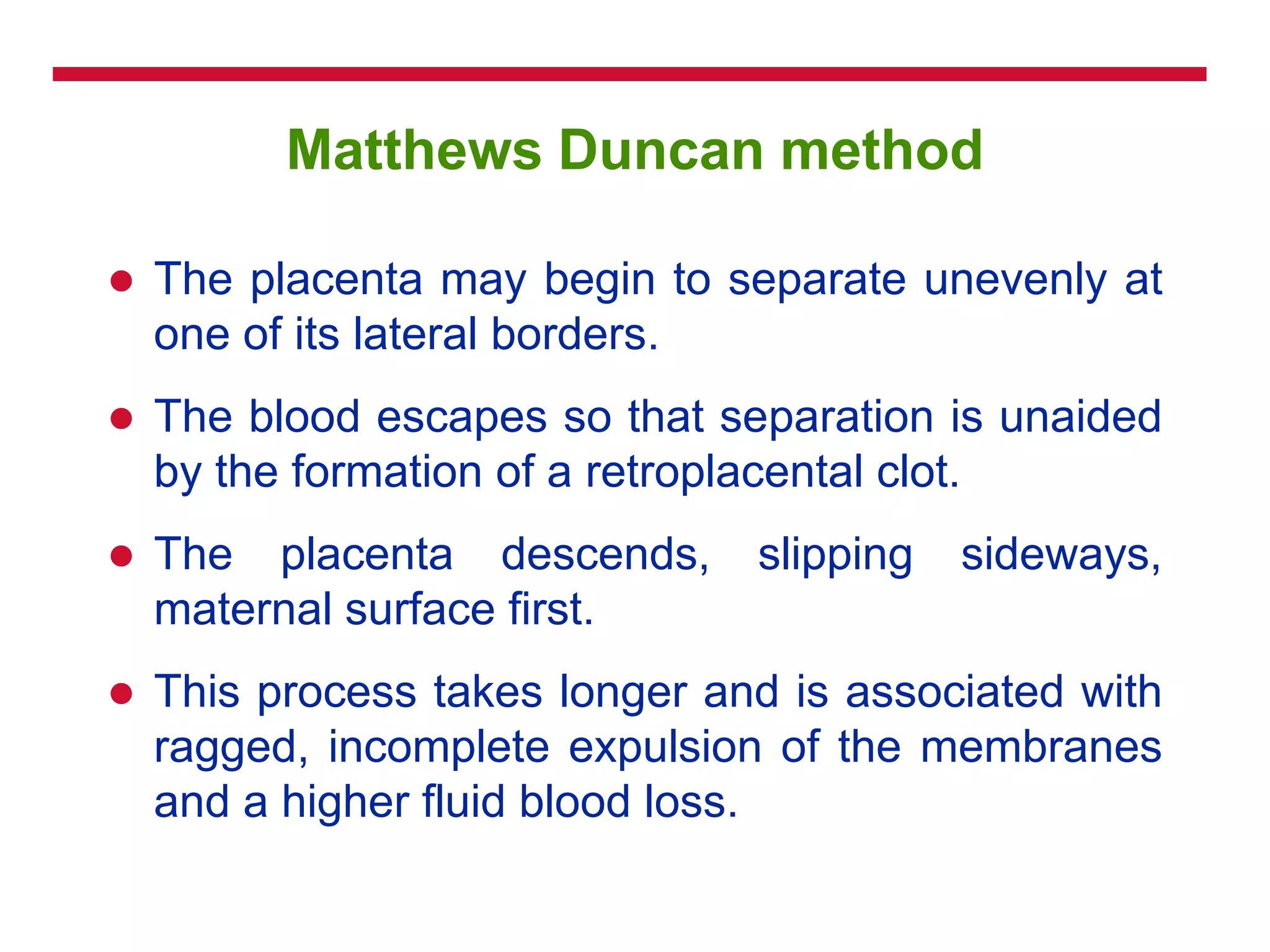 Matthews Duncan method
 The placenta may begin to separate unevenly at
one of its lateral borders.
 The blood escapes so that separation is unaided
by the formation of a retroplacental clot.
 The placenta descends, slipping sideways,
maternal surface first.
 This process takes longer and is associated with
ragged, incomplete expulsion of the membranes
and a higher fluid blood loss.
 