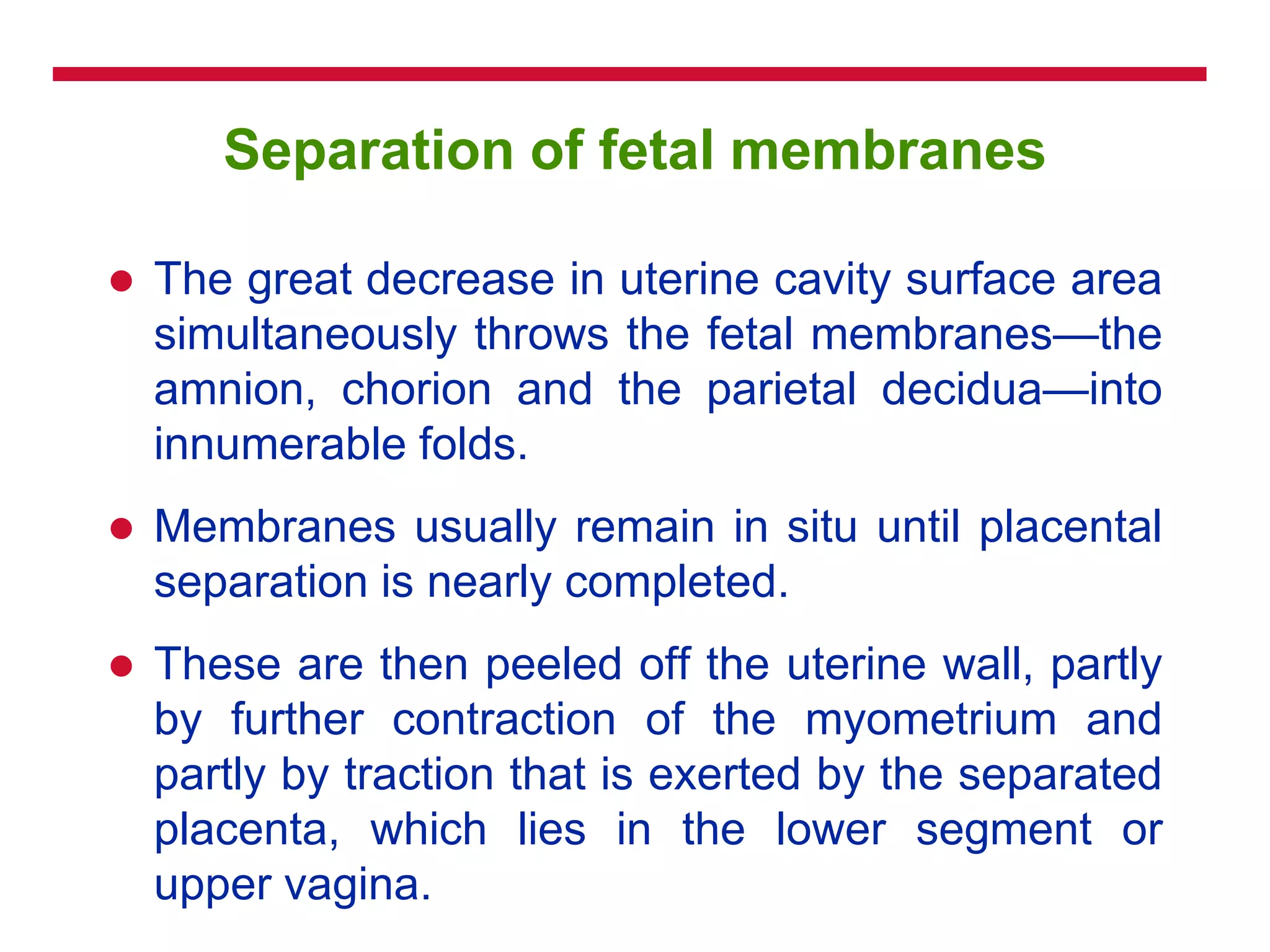 Separation of fetal membranes
 The great decrease in uterine cavity surface area
simultaneously throws the fetal membranes—the
amnion, chorion and the parietal decidua—into
innumerable folds.
 Membranes usually remain in situ until placental
separation is nearly completed.
 These are then peeled off the uterine wall, partly
by further contraction of the myometrium and
partly by traction that is exerted by the separated
placenta, which lies in the lower segment or
upper vagina.
 