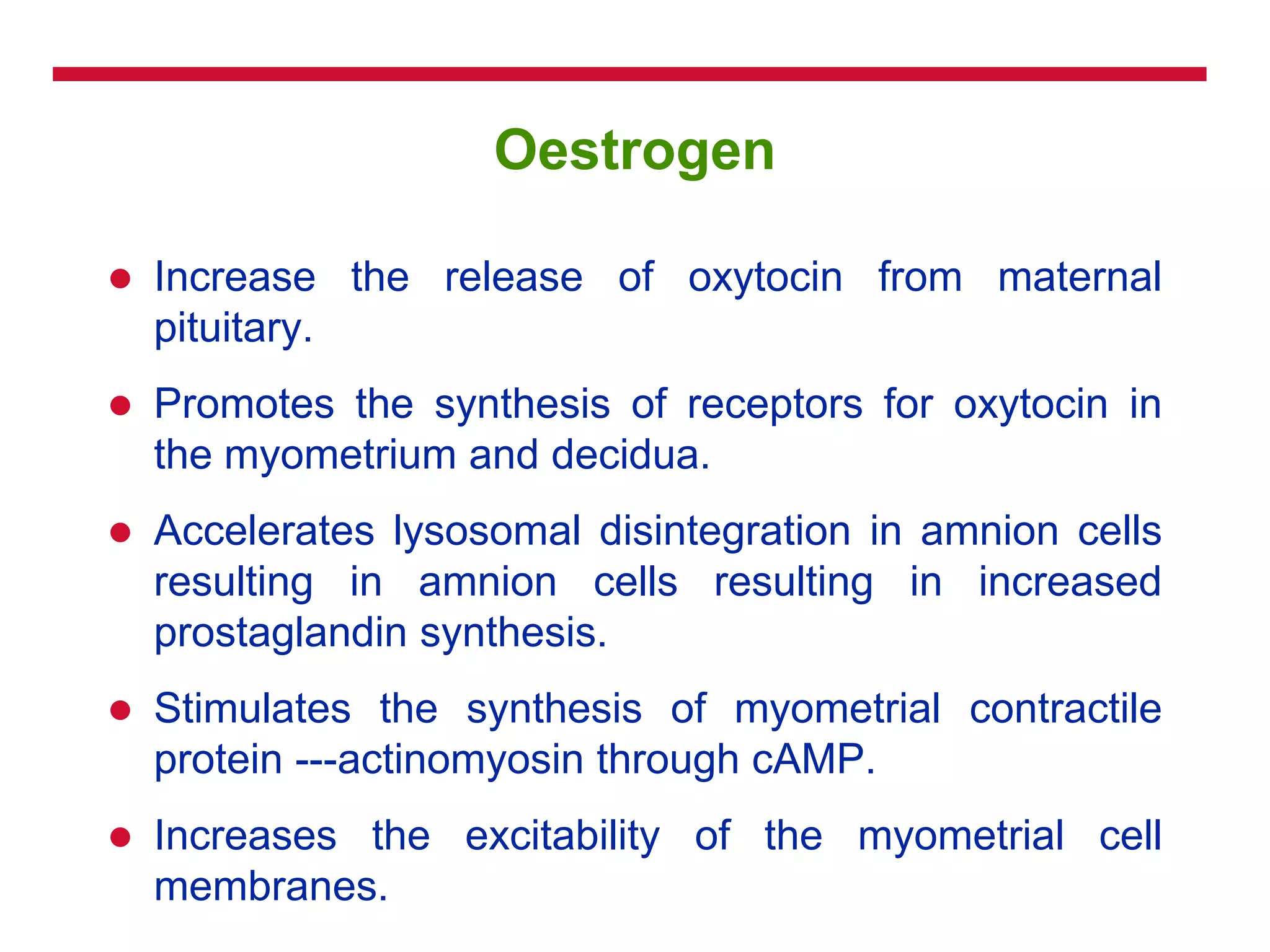 Oestrogen
 Increase the release of oxytocin from maternal
pituitary.
 Promotes the synthesis of receptors for oxytocin in
the myometrium and decidua.
 Accelerates lysosomal disintegration in amnion cells
resulting in amnion cells resulting in increased
prostaglandin synthesis.
 Stimulates the synthesis of myometrial contractile
protein ---actinomyosin through cAMP.
 Increases the excitability of the myometrial cell
membranes.
 