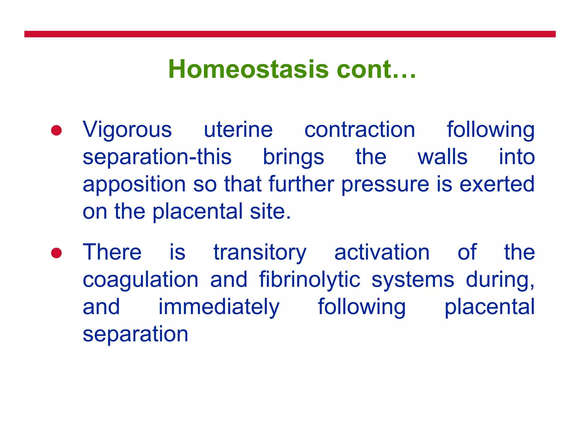 Homeostasis cont…
 Vigorous uterine contraction following
separation-this brings the walls into
apposition so that further pressure is exerted
on the placental site.
 There is transitory activation of the
coagulation and fibrinolytic systems during,
and immediately following placental
separation
 