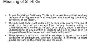 • As per Cambridge Dictionary “Strike is to refuse to continue working
because of an argument with an employer about working conditions,
pay levels, or job losses”.
• The industrial dispute act under 2 (q) defines strikes as “a cessation of
work by a body of persons employed in any industry acting in
combination, or a concerted refusal, or a refusal, under a common
understanding of any number of persons who are or have been so
employed to continue to work or to accept employment”.
• The purpose of a strike is to compel an employer to agree to terms and
conditions of employment, whereas a lockout is intended to exert
similar pressure on the employees and the union.
Meaning of STRIKE
 