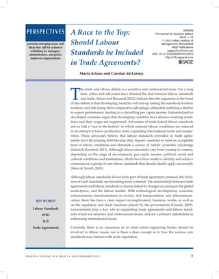 VIKALPA • VOLUME 40 • ISSUE 1 • JANUARY-MARCH 2015 1
A Race to the Top:
Should Labour
Standards be Included
in Trade Agreements?
Maria Artuso and Carolan McLarney
PERSPECTIVES
KEY WORDS
Labour Standards
WTO
ILO
Trade Agreements
presents emerging issues and
ideas that call for action or
rethinking by managers,
administrators, and policy
makers in organizations
T
he trade and labour debate is a sensitive and controversial issue. For a long
time, critics and advocates have debated the link between labour standards
and trade. Salem and Rozental (2012) indicate that the argument at the heart
of this debate is that developing countries will end up raising the standards for their
workers, and risk losing their comparative advantage, ultimately suffering a decline
in export performance, leading to a dwindling per capita income. Industrialized or
developed countries argue that developing countries have abusive working condi-
tions and their wages are suppressed. Advocates of trade-linked labour standards
aim to halt a ‘race to the bottom’ in which national labour conditions are reduced
in an attempt to lower production costs, expanding international trade and compe-
tition. These advocates believe that labour standards provided in trade agree-
ments level the playing field because they require countries to meet an acceptable
level of labour conditions and eliminate a source of ‘unfair’ economic advantage
(Salem  Rozental, 2012). Although labour standards vary from country to country,
depending on the stage of development, per capita income, political, social and
cultural conditions and institutions, efforts have been made to identify and achieve
consensus on a group of core labour standards that should ideally apply universally
(Stern  Terrell, 2003).
Although labour standards do not form part of trade agreement protocol, the inclu-
sion of such standards are becoming more common. The relationship between trade
agreements and labour standards is closely linked to changes occurring in the global
marketplace, and the labour market. With technological development, economic
enhancements, transformations in society, and transportation and telecommuni-
cation, there has been a clear impact on employment, business, works, as well as
on the regulatory and fiscal functions played by the governments (Grandi, 2009).
Governments play a key role in supporting trade agreements and labour stand-
ards which are sensitive and controversial issues, and are a primary stakeholder in
addressing international issues.
Currently, there is no consensus on to what extent organizing bodies should be
involved in labour issues, nor is there a clear concept as to how the various core
standards may interact with trade regulation.
VIKALPA
The Journal for Decision Makers
40(1) 1–14
© 2015 Indian Institute of
Management, Ahmedabad
SAGE Publications
sagepub.in/home.nav
DOI: 10.1177/0256090915573610
http://vik.sagepub.com
 