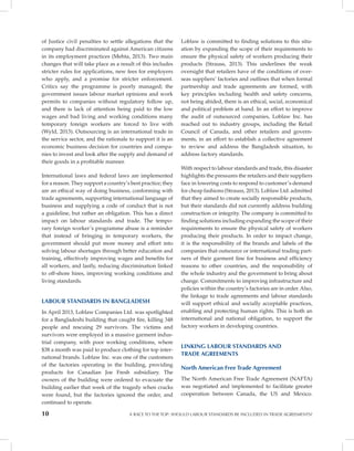 10 A RACE TO THE TOP: SHOULD LABOUR STANDARDS BE INCLUDED IN TRADE AGREEMENTS?
of Justice civil penalties to settle allegations that the
company had discriminated against American citizens
in its employment practices (Mehta, 2013). Two main
changes that will take place as a result of this includes
stricter rules for applications, new fees for employers
who apply, and a promise for stricter enforcement.
Critics say the programme is poorly managed; the
government issues labour market opinions and work
permits to companies without regulatory follow up,
and there is lack of attention being paid to the low
wages and bad living and working conditions many
temporary foreign workers are forced to live with
(Wyld, 2013). Outsourcing is an international trade in
the service sector, and the rationale to support it is an
economic business decision for countries and compa-
nies to invest and look after the supply and demand of
their goods in a profitable manner.
International laws and federal laws are implemented
for a reason. They support a country’s best practice; they
are an ethical way of doing business, conforming with
trade agreements, supporting international language of
business and supplying a code of conduct that is not
a guideline, but rather an obligation. This has a direct
impact on labour standards and trade. The tempo-
rary foreign worker’s programme abuse is a reminder
that instead of bringing in temporary workers, the
government should put more money and effort into
solving labour shortages through better education and
training, effectively improving wages and benefits for
all workers, and lastly, reducing discrimination linked
to off-shore hires, improving working conditions and
living standards.
LABOUR STANDARDS IN BANGLADESH
In April 2013, Loblaw Companies Ltd. was spotlighted
for a Bangladeshi building that caught fire, killing 348
people and rescuing 29 survivors. The victims and
survivors were employed in a massive garment indus-
trial company, with poor working conditions, where
$38 a month was paid to produce clothing for top inter-
national brands. Loblaw Inc. was one of the customers
of the factories operating in the building, providing
products for Canadian Joe Fresh subsidiary. The
owners of the building were ordered to evacuate the
building earlier that week of the tragedy when cracks
were found, but the factories ignored the order, and
continued to operate.
Loblaw is committed to finding solutions to this situ-
ation by expanding the scope of their requirements to
ensure the physical safety of workers producing their
products (Strauss, 2013). This underlines the weak
oversight that retailers have of the conditions of over-
seas suppliers’ factories and outlines that when formal
partnership and trade agreements are formed, with
key principles including health and safety concerns,
not being abided, there is an ethical, social, economical
and political problem at hand. In an effort to improve
the audit of outsourced companies, Loblaw Inc. has
reached out to industry groups, including the Retail
Council of Canada, and other retailers and govern-
ments, in an effort to establish a collective agreement
to review and address the Bangladesh situation, to
address factory standards.
With respect to labour standards and trade, this disaster
highlights the pressures the retailers and their suppliers
face in lowering costs to respond to customer’s demand
for cheap fashions (Strauss, 2013). Loblaw Ltd. admitted
that they aimed to create socially responsible products,
but their standards did not currently address building
construction or integrity. The company is committed to
finding solutions including expanding the scope of their
requirements to ensure the physical safety of workers
producing their products. In order to impact change,
it is the responsibility of the brands and labels of the
companies that outsource or international trading part-
ners of their garment line for business and efficiency
reasons to other countries, and the responsibility of
the whole industry and the government to bring about
change. Commitments to improving infrastructure and
policies within the country’s factories are in order. Also,
the linkage to trade agreements and labour standards
will support ethical and socially acceptable practices,
enabling and protecting human rights. This is both an
international and national obligation, to support the
factory workers in developing countries.
LINKING LABOUR STANDARDS AND
TRADE AGREEMENTS
North American Free Trade Agreement
The North American Free Trade Agreement (NAFTA)
was negotiated and implemented to facilitate greater
cooperation between Canada, the US and Mexico.
 