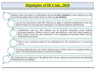 Highlights of IR Code, 2020
Standing orders shall apply to establishments having had three hundred or more employees on any
day of the preceding twelve months. Earlier its limit was one hundred.
Lay-off and retrenchment under IRC 2020 do not apply to industrial establishments with less
than 50 workers on an average per working day or to seasonal industrial establishments.
Establishment with less 300 workmen can be layed-off, retrenched, closed without
government approval. Further factories, mines and plantation, which have three hundred or
more workers, must take prior permission of the appropriate Government before lay-off,
retrenchment and closure.
There is also a provision made for the establishment for the constitution of a negotiating
council
No person employed can go on a strike without giving a 14 days’ notice to an employer before a
strike. This notice shall be valid for a maximum of 60 days.
IRC 20 provides for setting up of a “Re-skilling fund” for the employees retrenched from the industrial
establishment by the employer.
 