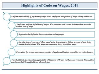 Highlights of Code on Wages, 2019
Uniform applicability of payment of wages to all employees irrespective of wage ceiling and sector
Single and uniform definition of wages. Also, overtime rate cannot be lower than twice the
normal rate of wage
Separation by definition between worker and employee
Introduction of concept of ‘floor wage’ to be determined by CG on account of min living
standards of workers. Min wage rate cannot be lower than floor wage.
Conviction for sexual harassment considered as disqualification ground for receiving bonus.
Threshold limit for triggering applicability of Payment of Wages Act has been removed. Hence, these
provisions shall be applicable on all employees
 