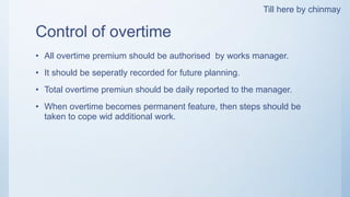Control of overtime
• All overtime premium should be authorised by works manager.
• It should be seperatly recorded for future planning.
• Total overtime premiun should be daily reported to the manager.
• When overtime becomes permanent feature, then steps should be
taken to cope wid additional work.
Till here by chinmay
 