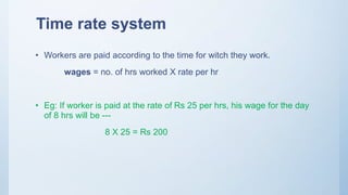 Time rate system
• Workers are paid according to the time for witch they work.
wages = no. of hrs worked X rate per hr
• Eg: If worker is paid at the rate of Rs 25 per hrs, his wage for the day
of 8 hrs will be ---
8 X 25 = Rs 200
 