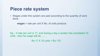 Piece rate system
• Wages under this system are paid according to the quantity of work
done.
wages = rate per unit X No. of units produce
Eg :- if rate per unit is 17, and during a day a worker has completed 10
units , then his wage will be……
Rs 17 X 10 units = Rs 170
 