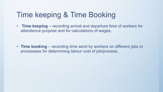 Time keeping & Time Booking
• Time keeping – recording arrival and departure time of workers for
attendence purpose and for calculations of wages,
• Time booking – recording time send by workers on different jobs or
processess for determining labour cost of job/process.
 