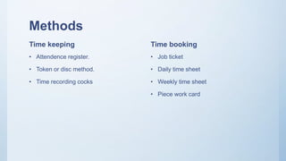 Methods
Time keeping
• Attendence register.
• Token or disc method.
• Time recording cocks
Time booking
• Job ticket
• Daily time sheet
• Weekly time sheet
• Piece work card
 