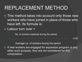 REPLACEMENT METHOD
 This method takes into account only those new
workers who have joined in place of those who
have left. Its formula is:
 Labour turn over =
No. of workers replaced during the period
x100
Average no. of workers during the period
 If new workers are engaged for expansion program or any
other such purpose, they are not considered for this
computation.
 