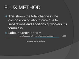 FLUX METHOD
 This shows the total change in the
composition of labour force due to
separations and additions of workers .its
formula is:
 Labour turnover rate =
No. of workers left + no. of workers replaced x 100
Average no. of workers
 