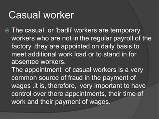 Casual worker
 The casual or ‘badli’ workers are temporary
workers who are not in the regular payroll of the
factory .they are appointed on daily basis to
meet additional work load or to stand in for
absentee workers.
The appointment of casual workers is a very
common source of fraud in the payment of
wages .it is, therefore, very important to have
control over there appointments, their time of
work and their payment of wages.
 
