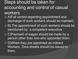 Steps should be taken for
accounting and control of casual
workers
 A)Full control regarding appointment and
discharge of such workers should be maintain.
 B) The appointment of such workers should be
sanctioned by a competent executive.
 C)Payment of wages should be made by a
person other than one who appointed them .
 D)When they are appointed as indirect
Workers ,Time sheets should be issued to
them.
 