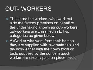 OUT- WORKERS
 These are the workers who work out
side the factory premises on behalf of
the under taking known as out- workers.
out-workers are classified in to two
categories as given below:
 A)Worker who work from their homes:
they are supplied with raw materials and
thy work either with their own tools or
tools supplied by the concern .such
worker are usually paid on piece basis .
 