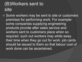 (B)Workers sent to
site
 Some workers may be sent to site or customers
premises for performing work. For example-
some companies supplying engineering
products provide after sales service and
workers sent to customers place when so
required. such out workers may while away
their time when they go out for work .job cards
should be issued to them so that labour cost of
work done can be ascertained.
 
