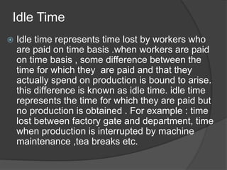 Idle Time
 Idle time represents time lost by workers who
are paid on time basis .when workers are paid
on time basis , some difference between the
time for which they are paid and that they
actually spend on production is bound to arise.
this difference is known as idle time. idle time
represents the time for which they are paid but
no production is obtained . For example : time
lost between factory gate and department, time
when production is interrupted by machine
maintenance ,tea breaks etc.
 
