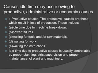 Causes idle time may occur owing to
productive, administrative or economic causes
 1-Productive causes: The productive causes are those
which result in loss of production. These include:
 (a)idle time due to machine break down.
 (b)power failures.
 (c)waiting for tools and /or raw materials.
 (d) waiting for work
 (e)waiting for instructions
 Idle time due to productive causes is usually controllable
by proper planning, strict supervision and proper
maintenance of plant and machinery.
 