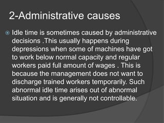 2-Administrative causes
 Idle time is sometimes caused by administrative
decisions .This usually happens during
depressions when some of machines have got
to work below normal capacity and regular
workers paid full amount of wages . This is
because the management does not want to
discharge trained workers temporarily. Such
abnormal idle time arises out of abnormal
situation and is generally not controllable.
 