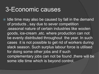 3-Economic causes
 Idle time may also be caused by fall in the demand
of products , say due to sever competition
,seasonal nature of certain industries like woolen
goods, ice-cream ,etc. where production can not
be evenly distributed throughout the year. In such
cases it is not possible to get rid of workers during
slack season. Such surplus labour force is utilised
for doing some other jobs and if such
complementary jobs can not be found ,there will be
some idle time which is beyond control.
 