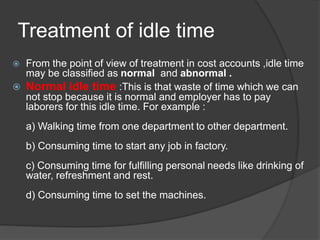 Treatment of idle time
 From the point of view of treatment in cost accounts ,idle time
may be classified as normal and abnormal .
 Normal idle time :This is that waste of time which we can
not stop because it is normal and employer has to pay
laborers for this idle time. For example :
a) Walking time from one department to other department.
b) Consuming time to start any job in factory.
c) Consuming time for fulfilling personal needs like drinking of
water, refreshment and rest.
d) Consuming time to set the machines.
 