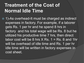 Treatment of the Cost of
Normal Idle Time
 1)-As overhead-It must be charged as indirect
expenses in factory. For example, if a laborer
gets Rs. 1 per hr and he spend 8 hrs in
factory and his total wage will be Rs. 8 but he
utilized his productive time 7 hrs, then direct
labor cost will be 8 hrs X Rs. 1 = Rs. 8 and 1hr
will be overhead of idle time and Rs. 1 per hr
idle time will be written in factory expenses in
cost sheet.
 