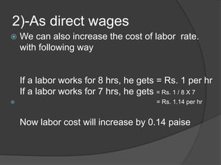 2)-As direct wages
 We can also increase the cost of labor rate.
with following way
If a labor works for 8 hrs, he gets = Rs. 1 per hr
If a labor works for 7 hrs, he gets = Rs. 1 / 8 X 7
 = Rs. 1.14 per hr
Now labor cost will increase by 0.14 paise
 