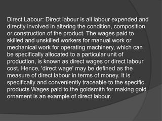 Direct Labour: Direct labour is all labour expended and
directly involved in altering the condition, composition
or construction of the product. The wages paid to
skilled and unskilled workers for manual work or
mechanical work for operating machinery, which can
be specifically allocated to a particular unit of
production, is known as direct wages or direct labour
cost. Hence, 'direct wage' may be defined as the
measure of direct labour in terms of money. It is
specifically and conveniently traceable to the specific
products Wages paid to the goldsmith for making gold
ornament is an example of direct labour.
 