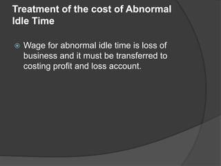 Treatment of the cost of Abnormal
Idle Time
 Wage for abnormal idle time is loss of
business and it must be transferred to
costing profit and loss account.
 