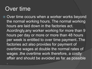 Over time
 Over time occurs when a worker works beyond
the normal working hours. The normal working
hours are laid down in the factories act.
Acordingly,any worker working for more than 9
hours per day or more or more than 48 hours
per week is entitled to over time payment..The
factories act also provides for payment of
overtime wages at double the normal rates of
wages .the overtime work therefore, a costly
affair and should be avoided as far as possible
.
 