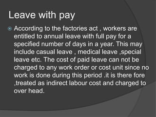 Leave with pay
 According to the factories act , workers are
entitled to annual leave with full pay for a
specified number of days in a year. This may
include casual leave , medical leave ,special
leave etc. The cost of paid leave can not be
charged to any work order or cost unit since no
work is done during this period .it is there fore
,treated as indirect labour cost and charged to
over head.
 
