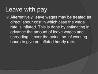 Leave with pay
 Alternatively, leave wages may be treated as
direct labour cost in which case the wage
rate is inflated. This is done by estimating in
advance the amount of leave wages and
spreading it over the actual no. of working
hours to give an inflated hourly rate.
 