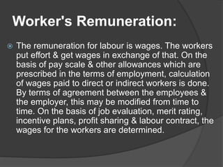 Worker's Remuneration:
 The remuneration for labour is wages. The workers
put effort & get wages in exchange of that. On the
basis of pay scale & other allowances which are
prescribed in the terms of employment, calculation
of wages paid to direct or indirect workers is done.
By terms of agreement between the employees &
the employer, this may be modified from time to
time. On the basis of job evaluation, merit rating,
incentive plans, profit sharing & labour contract, the
wages for the workers are determined.
 