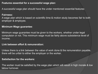 Features essential for a successful wage plan:
A successful wage plan should have the under mentioned essential features:
Fairness:
A wage plan which is based on scientific time & motion study becomes fair to both
employer & employee.
Minimum Wage guarantee:
Minimum wage guarantee must be given to the workers, whether under legal
compulsion or not. This minimum wage must be fairly above subsistence level of
income.
Link between effort & remuneration:
Unless there is a link between the value of work done & the remuneration payable,
there will be unfair to either the employer or the worker.
Satisfaction for the workers:
The worker must be satisfied by the wage plan which will result in high morale & low
labour turnover.
 