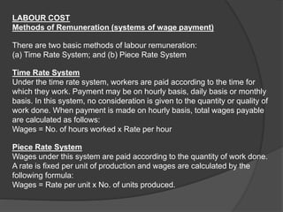 LABOUR COST
Methods of Remuneration (systems of wage payment)
There are two basic methods of labour remuneration:
(a) Time Rate System; and (b) Piece Rate System
Time Rate System
Under the time rate system, workers are paid according to the time for
which they work. Payment may be on hourly basis, daily basis or monthly
basis. In this system, no consideration is given to the quantity or quality of
work done. When payment is made on hourly basis, total wages payable
are calculated as follows:
Wages = No. of hours worked x Rate per hour
Piece Rate System
Wages under this system are paid according to the quantity of work done.
A rate is fixed per unit of production and wages are calculated by the
following formula:
Wages = Rate per unit x No. of units produced.
 