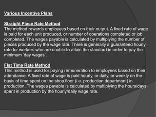 Various Incentive Plans
Straight Piece Rate Method
The method rewards employees based on their output. A fixed rate of wage
is paid for each unit produced, or number of operations completed or job
completed. The wages payable is calculated by multiplying the number of
pieces produced by the wage rate. There is generally a guaranteed hourly
rate for workers who are unable to attain the standard in order to pay the
minimum ‘day wages’.
Flat Time Rate Method
This method is used for paying remuneration to employees based on their
attendance. A fixed rate of wage is paid hourly, or daily, or weekly on the
basis of time spent on the shop floor (i.e. production department) in
production. The wages payable is calculated by multiplying the hours/days
spent in production by the hourly/daily wage rate.
 